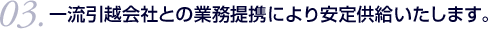 03.一流引越会社との業務提携により安定供給いたします。